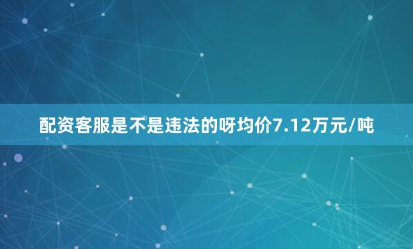 配资客服是不是违法的呀均价7.12万元/吨
