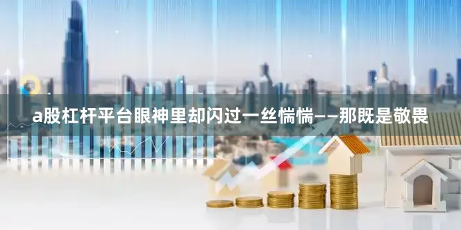 a股杠杆平台眼神里却闪过一丝惴惴——那既是敬畏